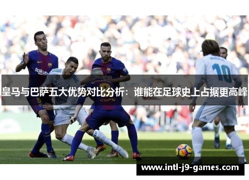 皇马与巴萨五大优势对比分析：谁能在足球史上占据更高峰
