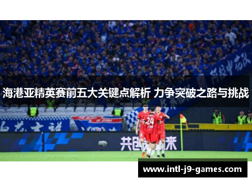海港亚精英赛前五大关键点解析 力争突破之路与挑战