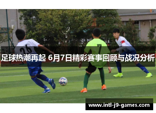 足球热潮再起 6月7日精彩赛事回顾与战况分析