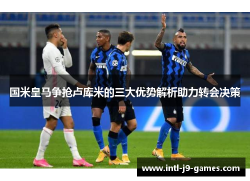 国米皇马争抢卢库米的三大优势解析助力转会决策