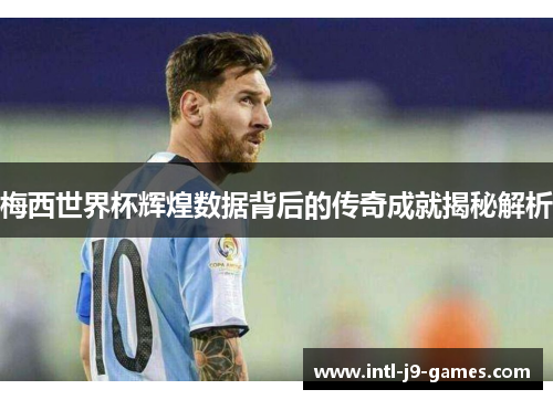 梅西世界杯辉煌数据背后的传奇成就揭秘解析