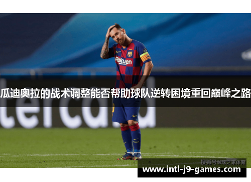 瓜迪奥拉的战术调整能否帮助球队逆转困境重回巅峰之路