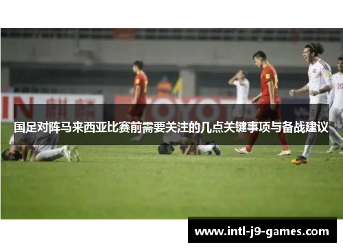 国足对阵马来西亚比赛前需要关注的几点关键事项与备战建议
