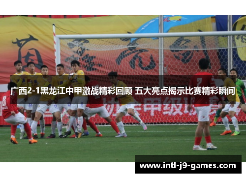 广西2-1黑龙江中甲激战精彩回顾 五大亮点揭示比赛精彩瞬间