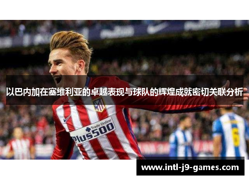 以巴内加在塞维利亚的卓越表现与球队的辉煌成就密切关联分析