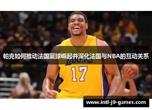 帕克如何推动法国篮球崛起并深化法国与NBA的互动关系