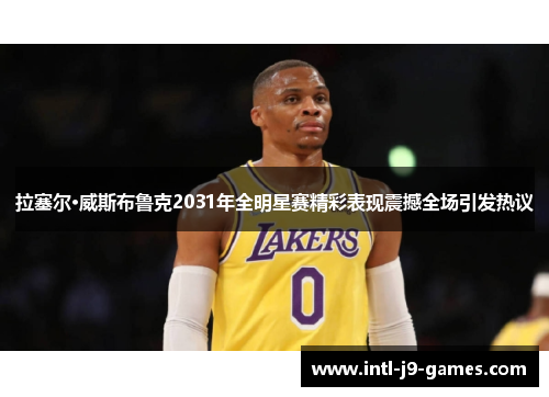 拉塞尔·威斯布鲁克2031年全明星赛精彩表现震撼全场引发热议