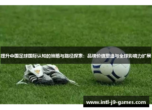 提升中国足球国际认知的策略与路径探索：品牌价值塑造与全球影响力扩展