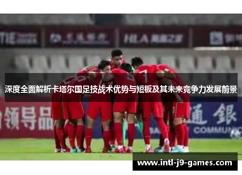 深度全面解析卡塔尔国足技战术优势与短板及其未来竞争力发展前景