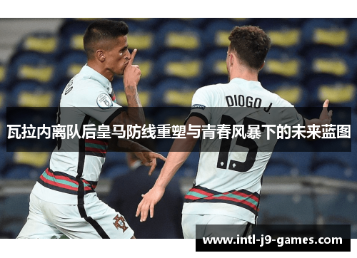 瓦拉内离队后皇马防线重塑与青春风暴下的未来蓝图