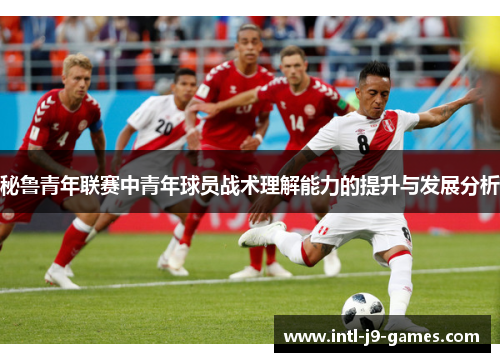 秘鲁青年联赛中青年球员战术理解能力的提升与发展分析 秘鲁青年联赛中青年球员战术理解能力的提升与发展分析