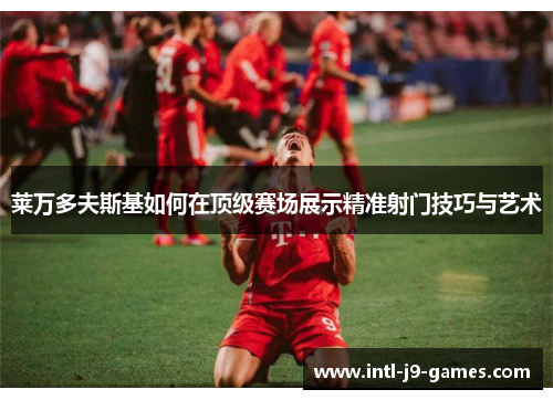 莱万多夫斯基如何在顶级赛场展示精准射门技巧与艺术