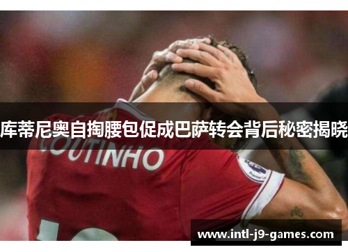 库蒂尼奥自掏腰包促成巴萨转会背后秘密揭晓 库蒂尼奥自掏腰包促成巴萨转会背后秘密揭晓