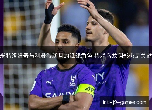 米特洛维奇与利雅得新月的锋线角色 摆脱乌龙阴影仍是关键